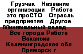 Грузчик › Название организации ­ Работа-это проСТО › Отрасль предприятия ­ Другое › Минимальный оклад ­ 1 - Все города Работа » Вакансии   . Калининградская обл.,Приморск г.